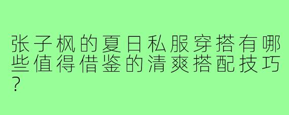 张子枫的夏日私服穿搭有哪些值得借鉴的清爽搭配技巧?