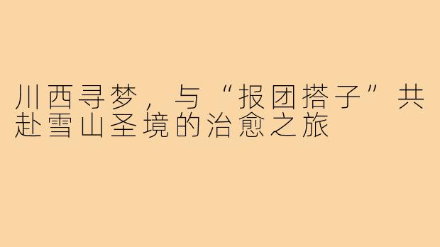 川西寻梦，与“报团搭子”共赴雪山圣境的治愈之旅