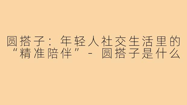 圆搭子：年轻人社交生活里的“精准陪伴”-圆搭子是什么
