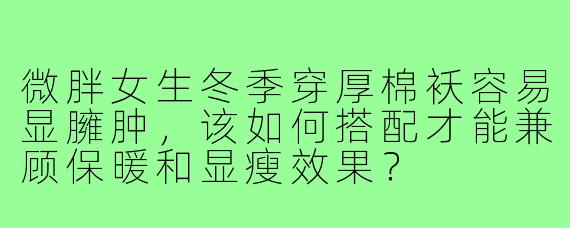 微胖女生冬季穿厚棉袄容易显臃肿,该如何搭配才能兼顾保暖和显瘦效果?