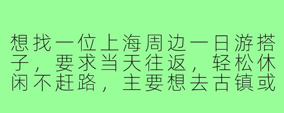 想找一位上海周边一日游搭子，要求当天往返，轻松休闲不赶路，主要想去古镇或自然风光好的地方，有没有一起的？
