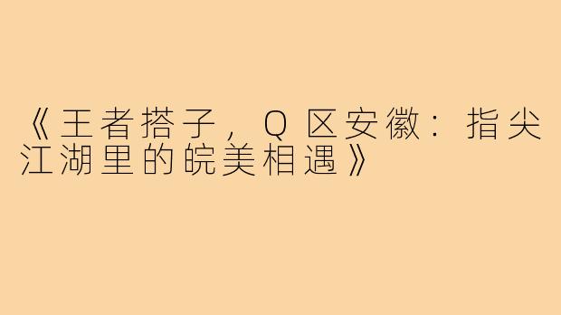 《王者搭子，Q区安徽：指尖江湖里的皖美相遇》