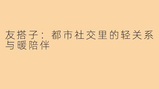 友搭子：都市社交里的轻关系与暖陪伴