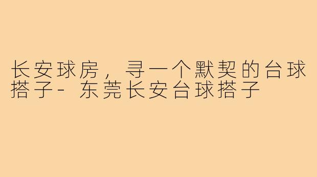 长安球房，寻一个默契的台球搭子-东莞长安台球搭子