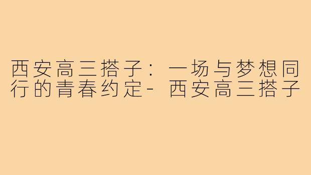 西安高三搭子：一场与梦想同行的青春约定-西安高三搭子