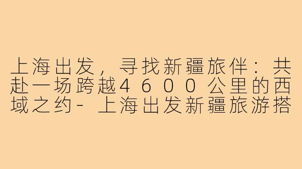 上海出发，寻找新疆旅伴：共赴一场跨越4600公里的西域之约-上海出发新疆旅游搭子