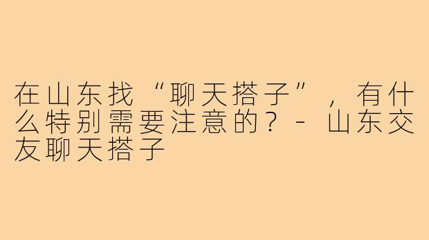 在山东找“聊天搭子”，有什么特别需要注意的？-山东交友聊天搭子