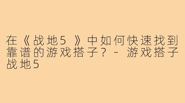 在《战地5》中如何快速找到靠谱的游戏搭子?-游戏搭子战地5
