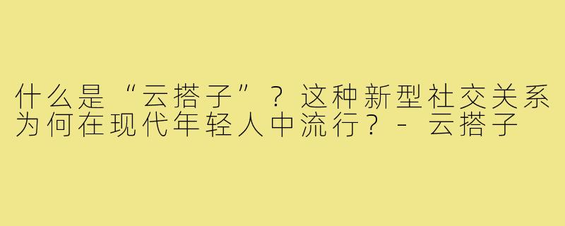 什么是“云搭子”?这种新型社交关系为何在现代年轻人中流行?-云搭子