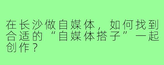 在长沙做自媒体，如何找到合适的“自媒体搭子”一起创作？