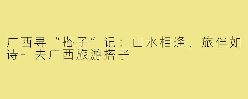 广西寻“搭子”记：山水相逢，旅伴如诗-去广西旅游搭子