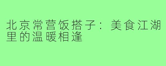 北京常营饭搭子：美食江湖里的温暖相逢