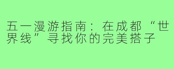 五一漫游指南:在成都“世界线”寻找你的完美搭子