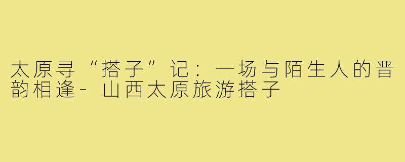 太原寻“搭子”记：一场与陌生人的晋韵相逢-山西太原旅游搭子