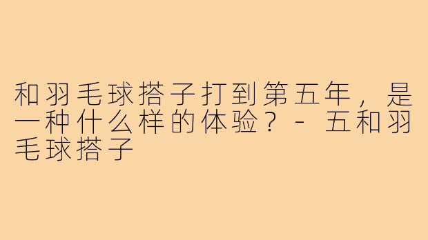 和羽毛球搭子打到第五年，是一种什么样的体验？-五和羽毛球搭子