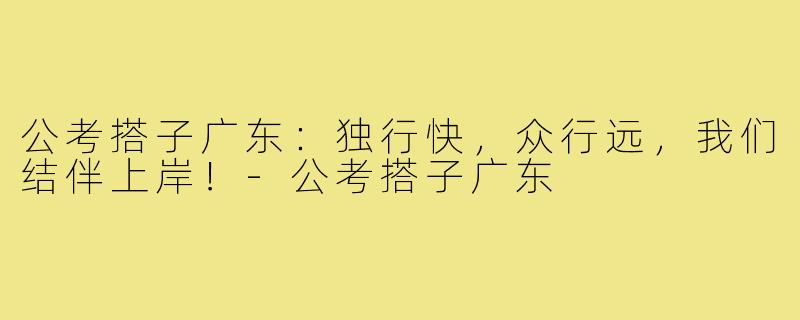 公考搭子广东:独行快,众行远,我们结伴上岸!-公考搭子广东