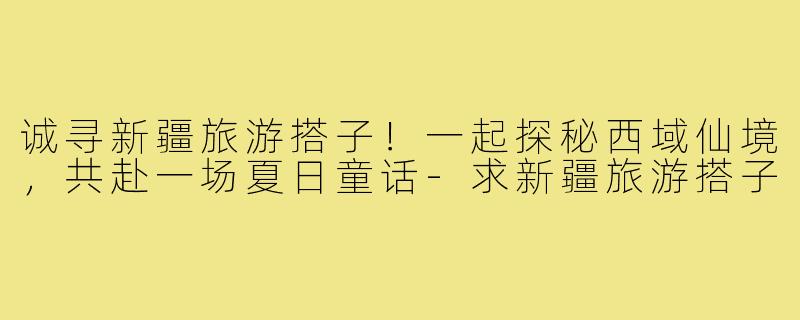 诚寻新疆旅游搭子!一起探秘西域仙境,共赴一场夏日童话-求新疆旅游搭子