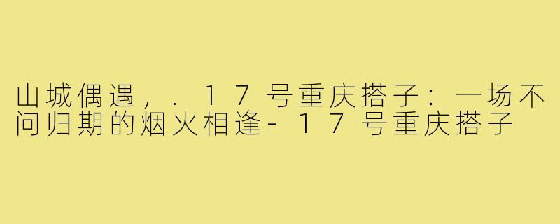 山城偶遇，.17号重庆搭子：一场不问归期的烟火相逢-17号重庆搭子