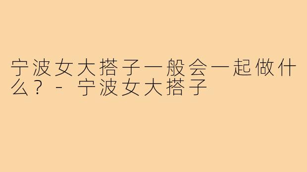 宁波女大搭子一般会一起做什么？-宁波女大搭子