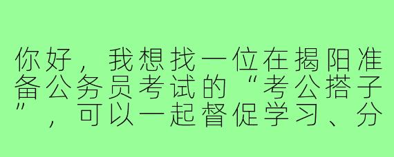 你好，我想找一位在揭阳准备公务员考试的“考公搭子”，可以一起督促学习、分享资料和交流心得，请问你也有兴趣吗？