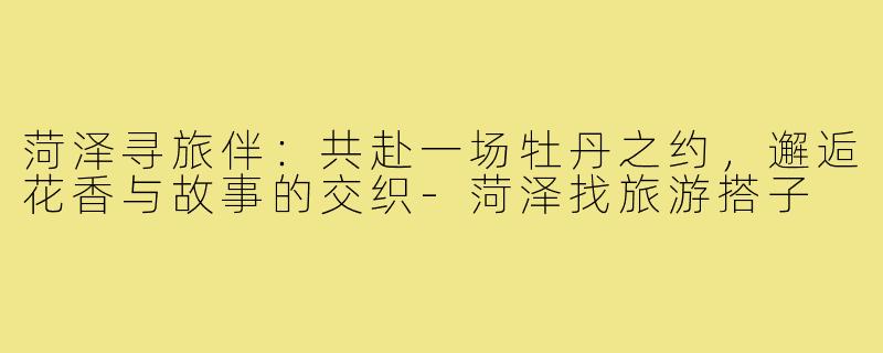 菏泽寻旅伴：共赴一场牡丹之约，邂逅花香与故事的交织-菏泽找旅游搭子