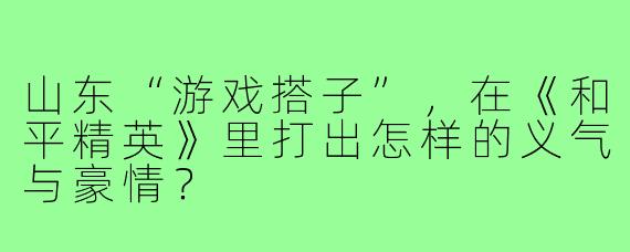 山东“游戏搭子”，在《和平精英》里打出怎样的义气与豪情？