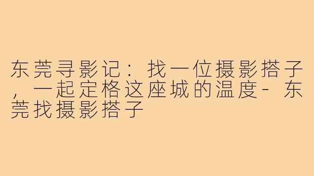 东莞寻影记：找一位摄影搭子，一起定格这座城的温度-东莞找摄影搭子