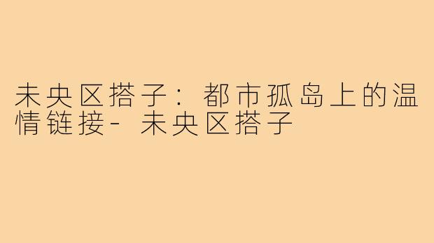 未央区搭子：都市孤岛上的温情链接-未央区搭子