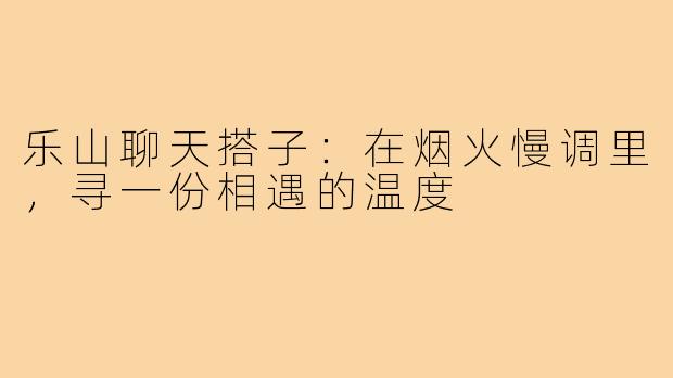乐山聊天搭子：在烟火慢调里，寻一份相遇的温度