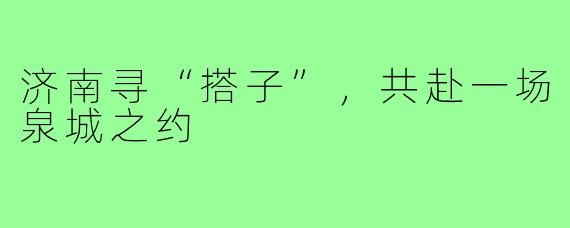 济南寻“搭子”，共赴一场泉城之约