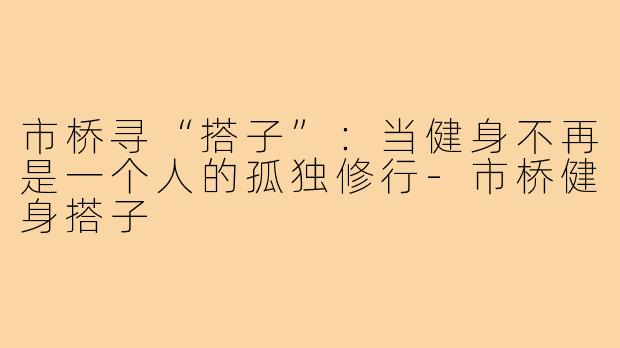市桥寻“搭子”：当健身不再是一个人的孤独修行-市桥健身搭子