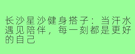 长沙星沙健身搭子：当汗水遇见陪伴，每一刻都是更好的自己