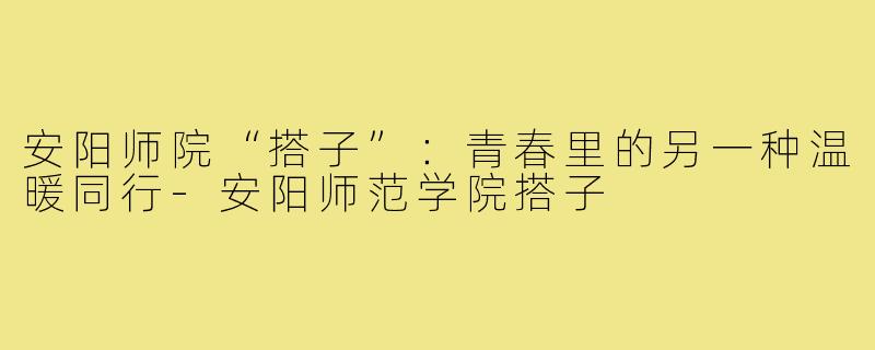安阳师院“搭子”：青春里的另一种温暖同行-安阳师范学院搭子