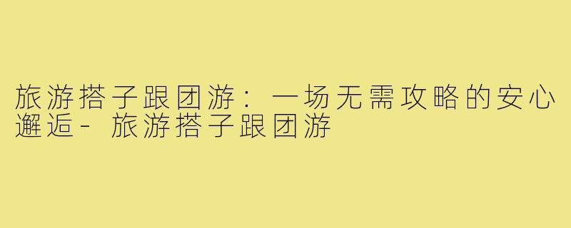 旅游搭子跟团游:一场无需攻略的安心邂逅-旅游搭子跟团游