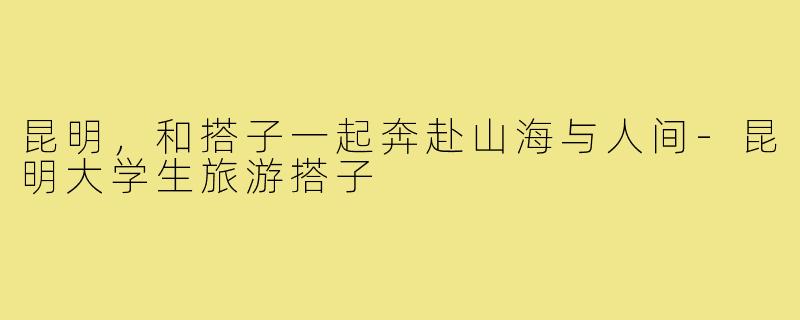 昆明，和搭子一起奔赴山海与人间-昆明大学生旅游搭子