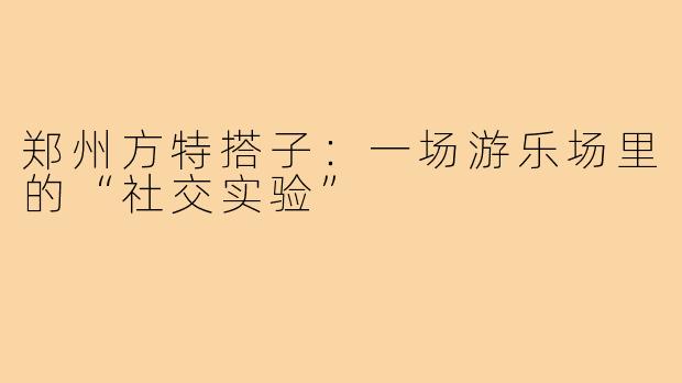 郑州方特搭子：一场游乐场里的“社交实验”