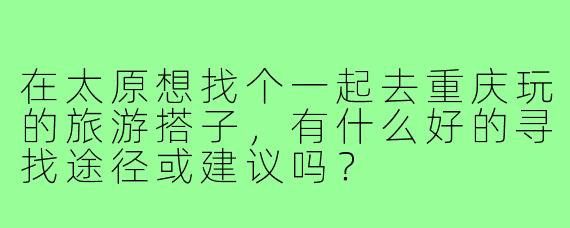 在太原想找个一起去重庆玩的旅游搭子，有什么好的寻找途径或建议吗？