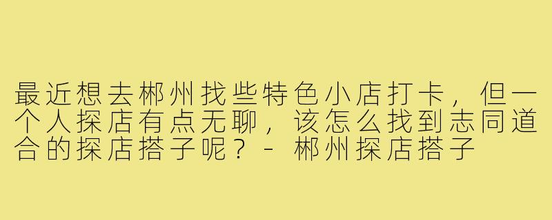 最近想去郴州找些特色小店打卡，但一个人探店有点无聊，该怎么找到志同道合的探店搭子呢？-郴州探店搭子