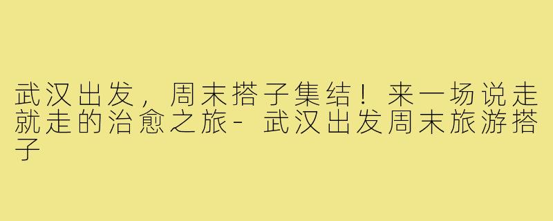 武汉出发，周末搭子集结！来一场说走就走的治愈之旅-武汉出发周末旅游搭子