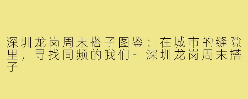 深圳龙岗周末搭子图鉴:在城市的缝隙里,寻找同频的我们-深圳龙岗周末搭子