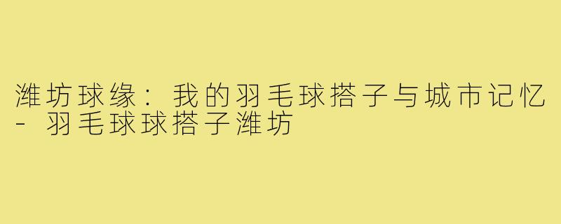 潍坊球缘：我的羽毛球搭子与城市记忆-羽毛球球搭子潍坊