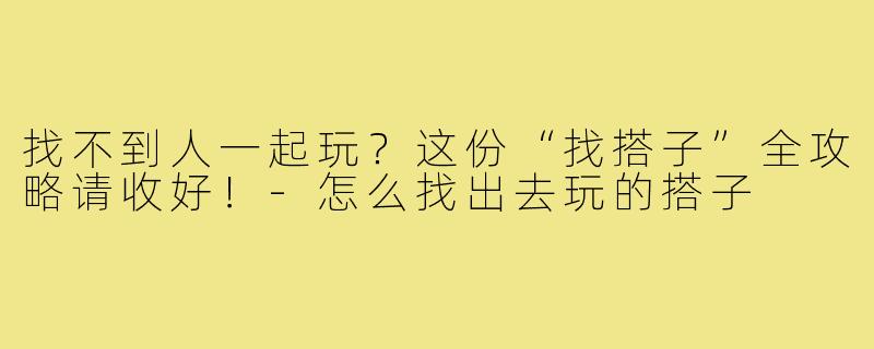找不到人一起玩？这份“找搭子”全攻略请收好！-怎么找出去玩的搭子