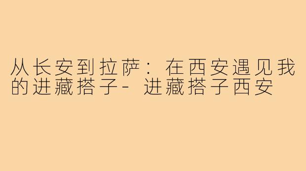 从长安到拉萨：在西安遇见我的进藏搭子-进藏搭子西安