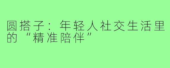 圆搭子：年轻人社交生活里的“精准陪伴”