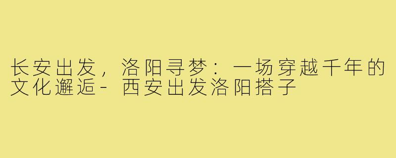 长安出发，洛阳寻梦：一场穿越千年的文化邂逅-西安出发洛阳搭子