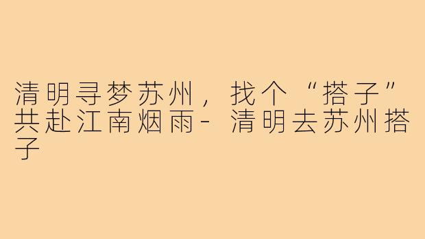 清明寻梦苏州，找个“搭子”共赴江南烟雨-清明去苏州搭子