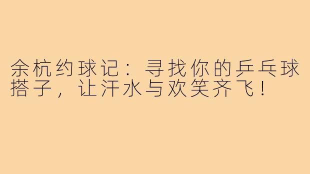余杭约球记：寻找你的乒乓球搭子，让汗水与欢笑齐飞！