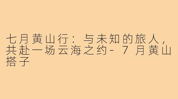 七月黄山行：与未知的旅人，共赴一场云海之约-7月黄山搭子