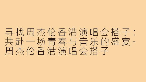 寻找周杰伦香港演唱会搭子：共赴一场青春与音乐的盛宴-周杰伦香港演唱会搭子