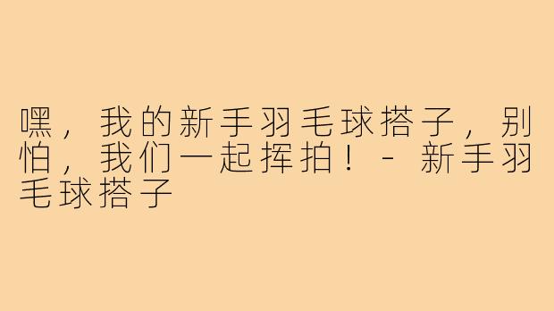 嘿，我的新手羽毛球搭子，别怕，我们一起挥拍！-新手羽毛球搭子